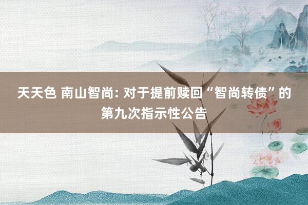 天天色 南山智尚: 对于提前赎回“智尚转债”的第九次指示性公告