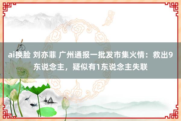 ai换脸 刘亦菲 广州通报一批发市集火情：救出9东说念主，疑似有1东说念主失联