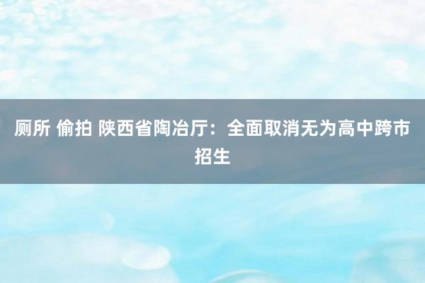 厕所 偷拍 陕西省陶冶厅：全面取消无为高中跨市招生