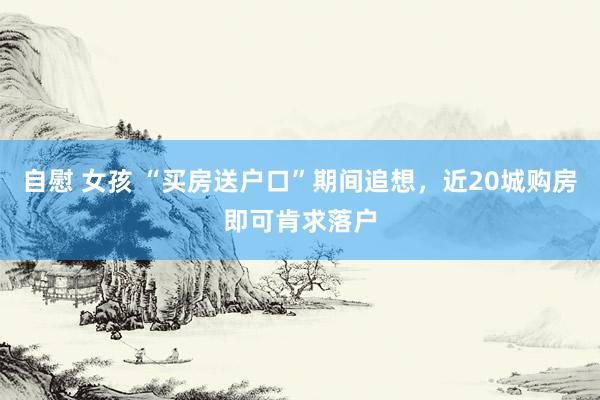 自慰 女孩 “买房送户口”期间追想，近20城购房即可肯求落户