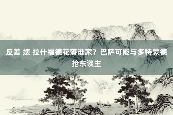 反差 婊 拉什福德花落谁家？巴萨可能与多特蒙德抢东谈主