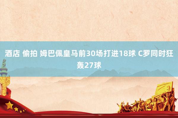 酒店 偷拍 姆巴佩皇马前30场打进18球 C罗同时狂轰27球