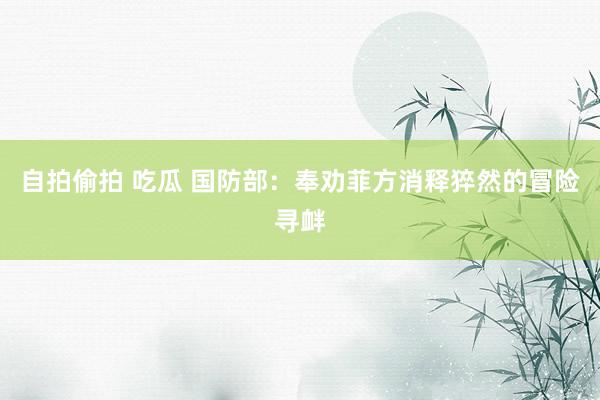 自拍偷拍 吃瓜 国防部：奉劝菲方消释猝然的冒险寻衅