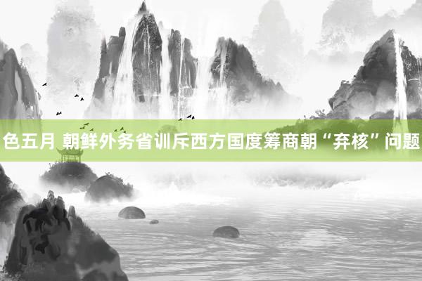 色五月 朝鲜外务省训斥西方国度筹商朝“弃核”问题