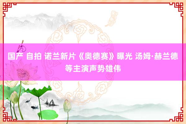 国产 自拍 诺兰新片《奥德赛》曝光 汤姆·赫兰德等主演声势雄伟