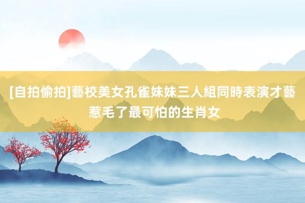 [自拍偷拍]藝校美女孔雀妹妹三人組同時表演才藝 惹毛了最可怕的生肖女