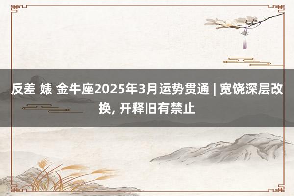 反差 婊 金牛座2025年3月运势贯通 | 宽饶深层改换, 开释旧有禁止