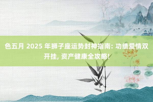 色五月 2025 年狮子座运势封神指南: 功绩爱情双开挂, 资产健康全攻略!