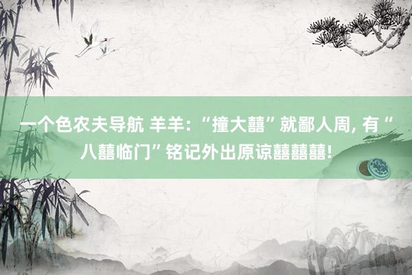 一个色农夫导航 羊羊: “撞大囍”就鄙人周, 有“八囍临门”铭记外出原谅囍囍囍!