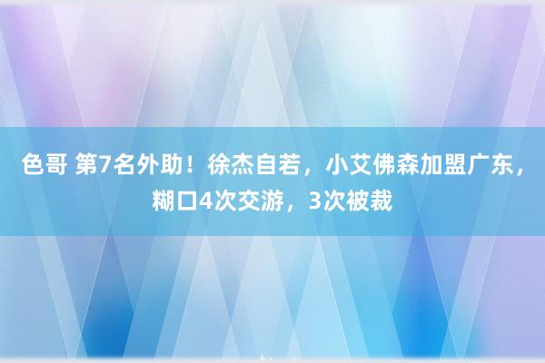 色哥 第7名外助！徐杰自若，小艾佛森加盟广东，糊口4次交游，3次被裁
