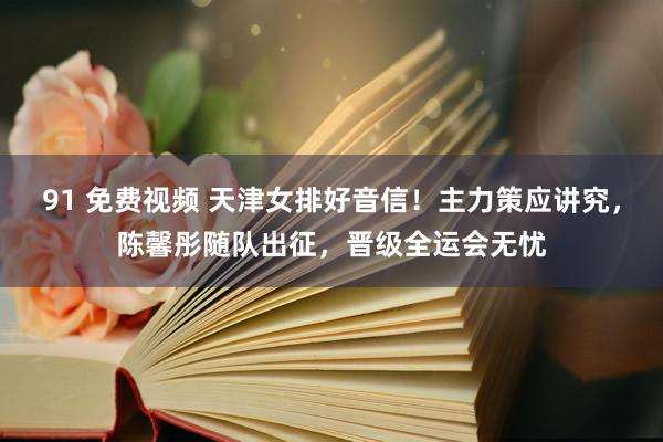 91 免费视频 天津女排好音信！主力策应讲究，陈馨彤随队出征，晋级全运会无忧