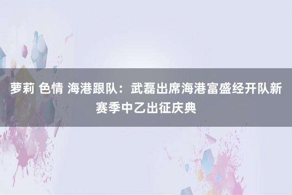 萝莉 色情 海港跟队：武磊出席海港富盛经开队新赛季中乙出征庆典
