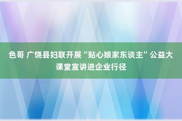 色哥 广饶县妇联开展“贴心娘家东谈主”公益大课堂宣讲进企业行径
