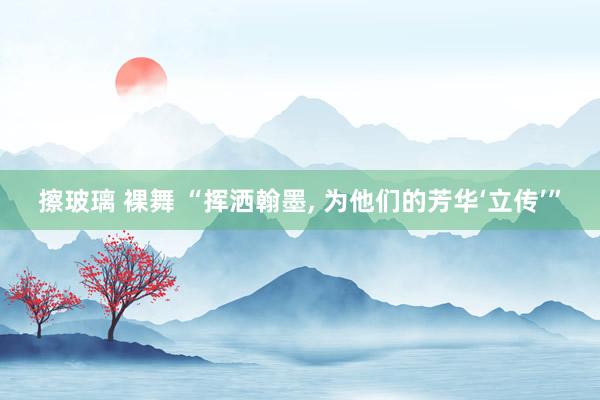 擦玻璃 裸舞 “挥洒翰墨, 为他们的芳华‘立传’”