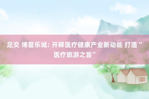 足交 博鳌乐城: 开释医疗健康产业新动能 打造“医疗旅游之皆”
