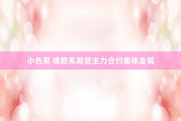 小色哥 橡胶系期货主力合约集体走弱