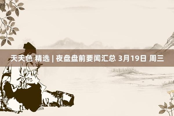 天天色 精选 | 夜盘盘前要闻汇总 3月19日 周三