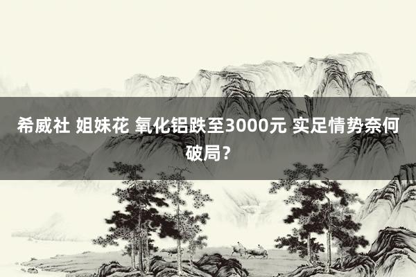 希威社 姐妹花 氧化铝跌至3000元 实足情势奈何破局？