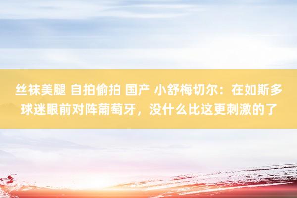 丝袜美腿 自拍偷拍 国产 小舒梅切尔：在如斯多球迷眼前对阵葡萄牙，没什么比这更刺激的了