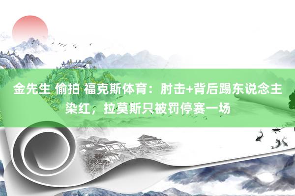 金先生 偷拍 福克斯体育：肘击+背后踢东说念主染红，拉莫斯只被罚停赛一场