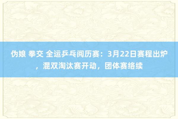 伪娘 拳交 全运乒乓阅历赛：3月22日赛程出炉，混双淘汰赛开动，团体赛络续