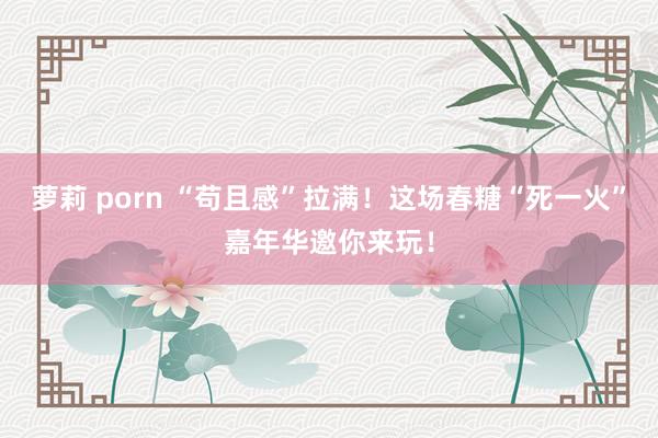 萝莉 porn “苟且感”拉满！这场春糖“死一火”嘉年华邀你来玩！