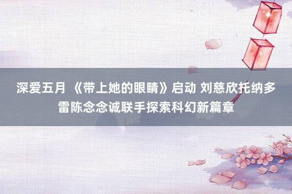 深爱五月 《带上她的眼睛》启动 刘慈欣托纳多雷陈念念诚联手探索科幻新篇章