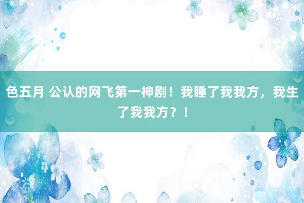 色五月 公认的网飞第一神剧！我睡了我我方，我生了我我方？！