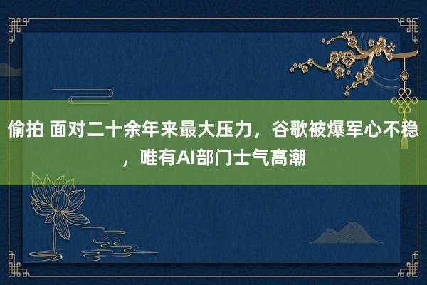 偷拍 面对二十余年来最大压力，谷歌被爆军心不稳，唯有AI部门士气高潮