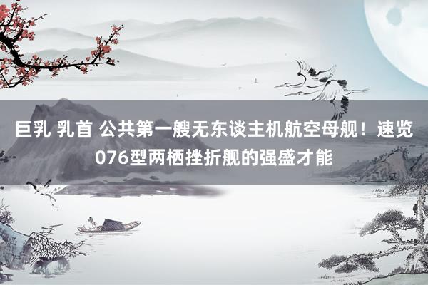 巨乳 乳首 公共第一艘无东谈主机航空母舰！速览076型两栖挫折舰的强盛才能