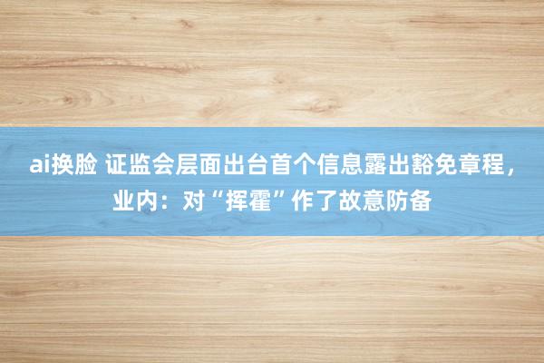 ai换脸 证监会层面出台首个信息露出豁免章程，业内：对“挥霍”作了故意防备