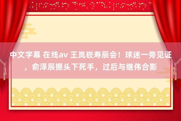 中文字幕 在线av 王岚嵚寿辰会！球迷一旁见证，俞泽辰摁头下死手，过后与继伟合影