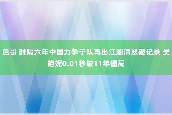 色哥 时隔六年中国力争于队再出江湖清翠破记录 吴艳妮0.01秒破11年僵局