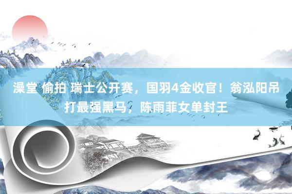 澡堂 偷拍 瑞士公开赛，国羽4金收官！翁泓阳吊打最强黑马，陈雨菲女单封王