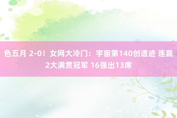 色五月 2-0！女网大冷门：宇宙第140创遗迹 连赢2大满贯冠军 16强出13席