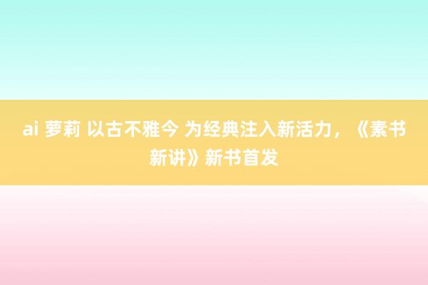 ai 萝莉 以古不雅今 为经典注入新活力，《素书新讲》新书首发
