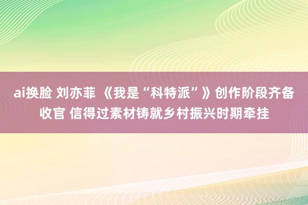 ai换脸 刘亦菲 《我是“科特派”》创作阶段齐备收官 信得过素材铸就乡村振兴时期牵挂