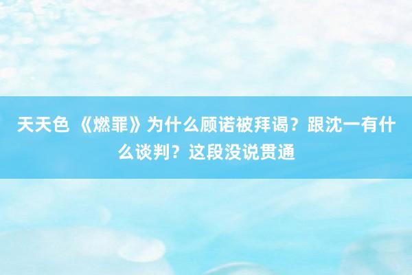 天天色 《燃罪》为什么顾诺被拜谒？跟沈一有什么谈判？这段没说贯通