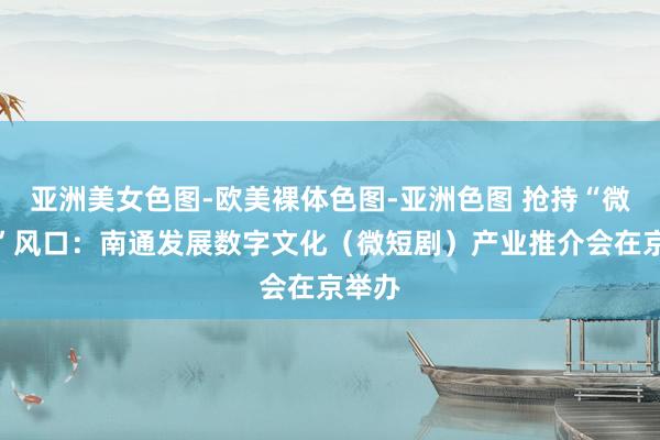 亚洲美女色图-欧美裸体色图-亚洲色图 抢持“微短剧”风口：南通发展数字文化（微短剧）产业推介会在京举办