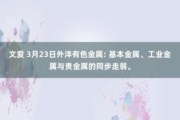 文爱 3月23日外洋有色金属: 基本金属、工业金属与贵金属的同步走弱。