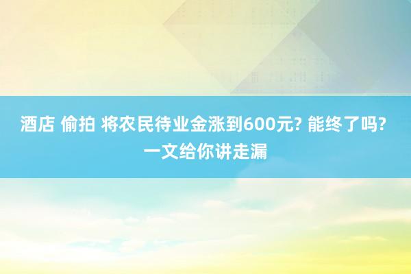 酒店 偷拍 将农民待业金涨到600元? 能终了吗? 一文给你讲走漏