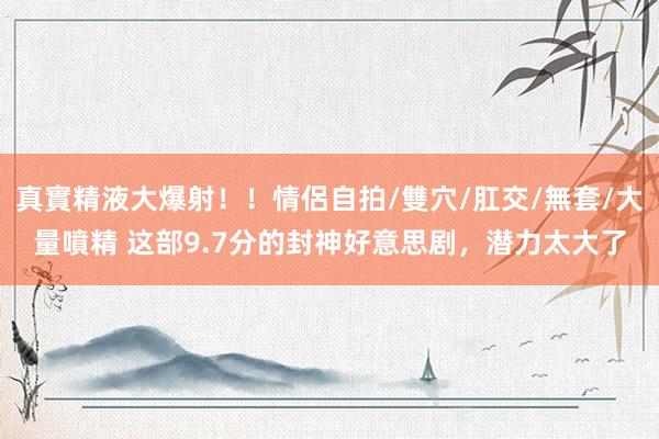 真實精液大爆射！！情侶自拍/雙穴/肛交/無套/大量噴精 这部9.7分的封神好意思剧，潜力太大了