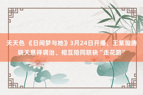 天天色 《日间梦与她》3月24日开播，王紫璇唐晓天慈祥调治、相互陪同联袂“走花路”