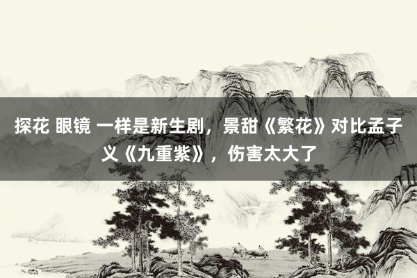 探花 眼镜 一样是新生剧，景甜《繁花》对比孟子义《九重紫》，伤害太大了