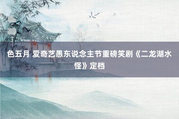 色五月 爱奇艺愚东说念主节重磅笑剧《二龙湖水怪》定档