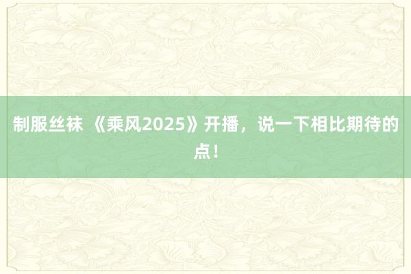 制服丝袜 《乘风2025》开播，说一下相比期待的点！