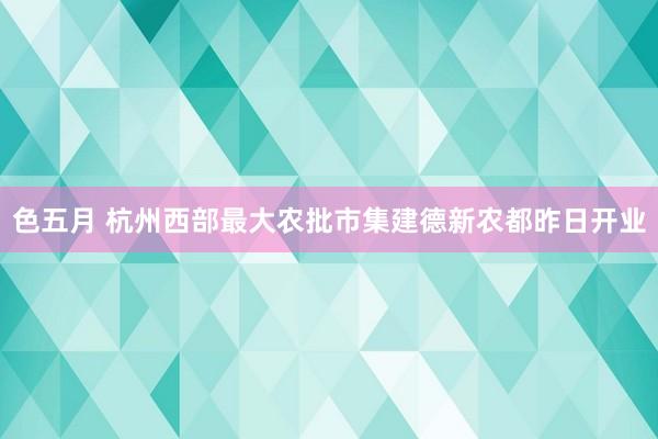 色五月 杭州西部最大农批市集建德新农都昨日开业