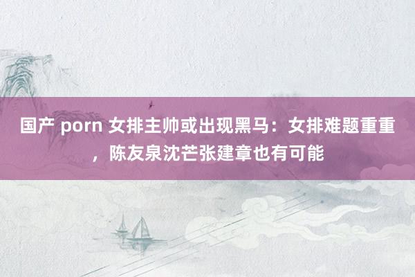国产 porn 女排主帅或出现黑马：女排难题重重，陈友泉沈芒张建章也有可能