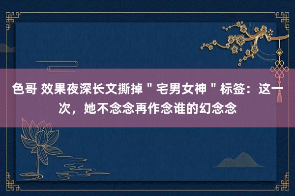 色哥 效果夜深长文撕掉＂宅男女神＂标签：这一次，她不念念再作念谁的幻念念