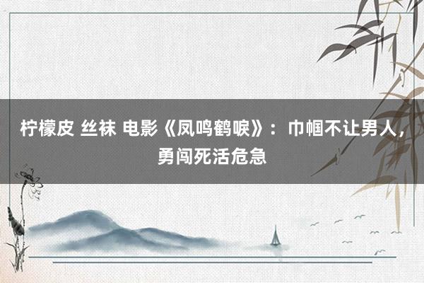 柠檬皮 丝袜 电影《凤鸣鹤唳》：巾帼不让男人，勇闯死活危急